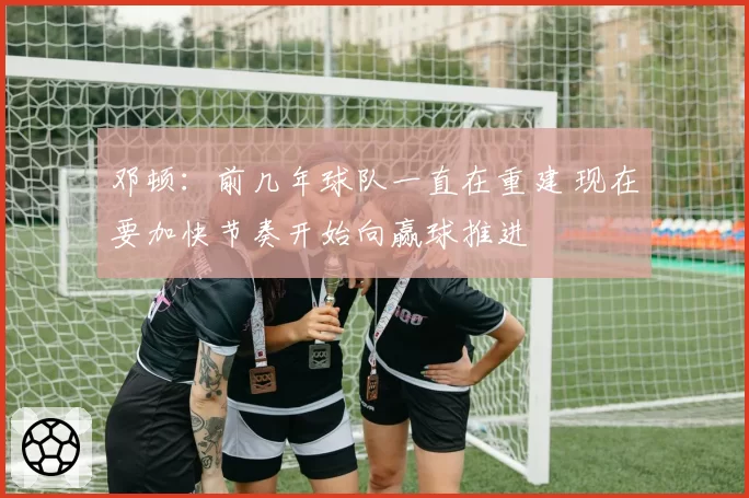 邓顿:前几年球队一直在重建 现在要加快节奏开始向赢球推进