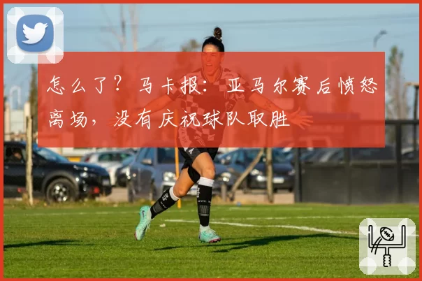 怎么了？马卡报：亚马尔赛后愤怒离场，没有庆祝球队取胜