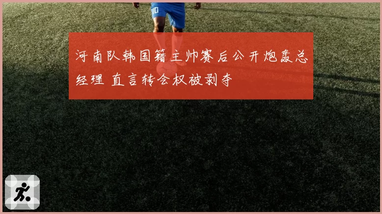 河南队韩国籍主帅赛后公开炮轰总经理 直言转会权被剥夺