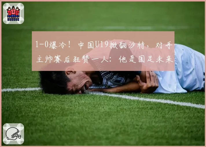 1-0爆冷！中国U19掀翻沙特，对手主帅赛后狂赞一人：他是国足未来