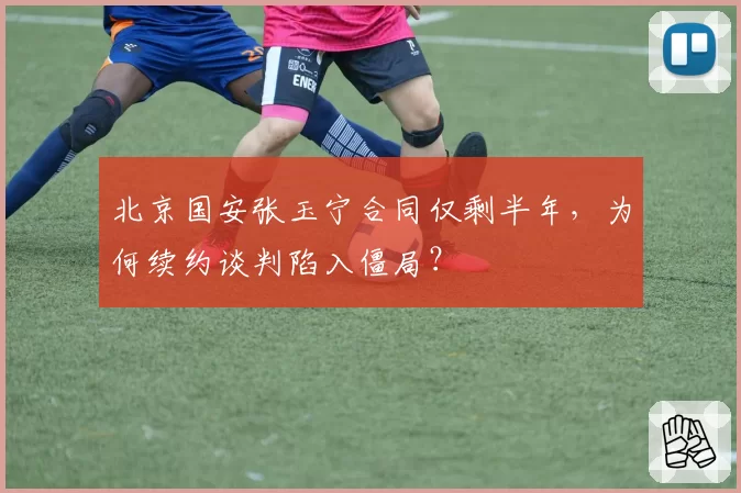 北京国安张玉宁合同仅剩半年，为何续约谈判陷入僵局？