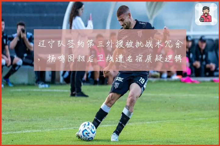 辽宁队签约第三外援被批战术冗余，杨鸣囤积后卫线遭名宿质疑逻辑混乱