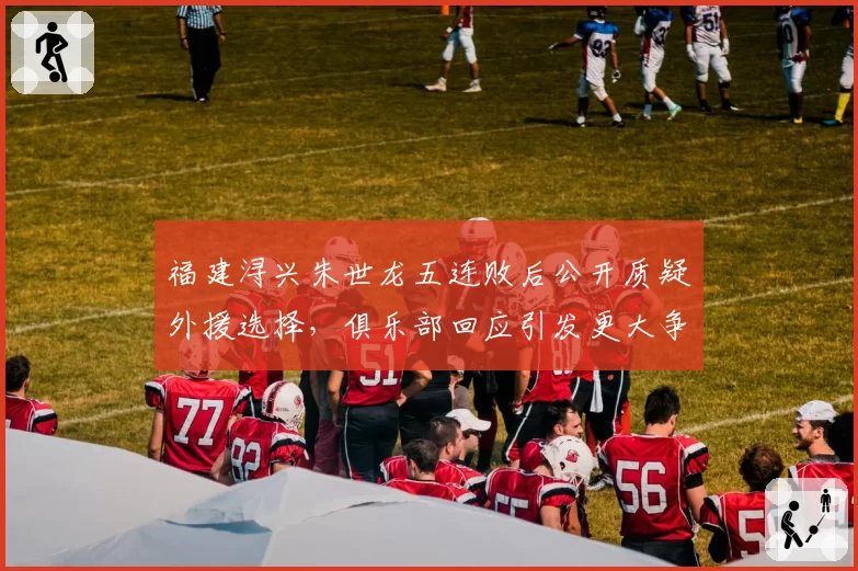 福建浔兴朱世龙五连败后公开质疑外援选择，俱乐部回应引发更大争议