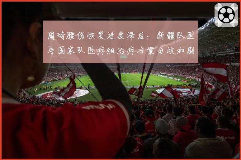 周琦腰伤恢复进度滞后，新疆队医与国家队医疗组治疗方案分歧加剧
