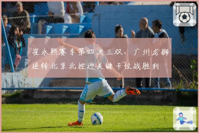 崔永熙赛季第四次三双,广州龙狮逆转北京北控迎关键卡位战胜利