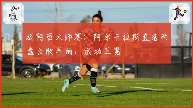 迈阿密大师赛:阿尔卡拉斯直落两盘击败辛纳,成功卫冕