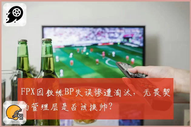 FPX因教练BP失误惨遭淘汰，无畏契约管理层是否该换帅？