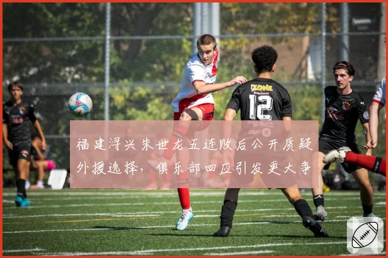 福建浔兴朱世龙五连败后公开质疑外援选择，俱乐部回应引发更大争议