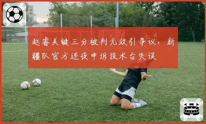 赵睿关键三分被判无效引争议，新疆队官方连夜申诉技术台失误