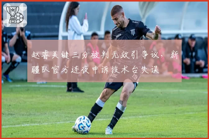 赵睿关键三分被判无效引争议，新疆队官方连夜申诉技术台失误