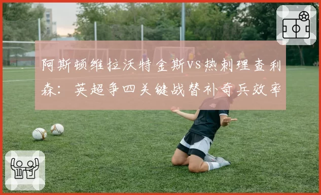 阿斯顿维拉沃特金斯vs热刺理查利森:英超争四关键战替补奇兵效率对比