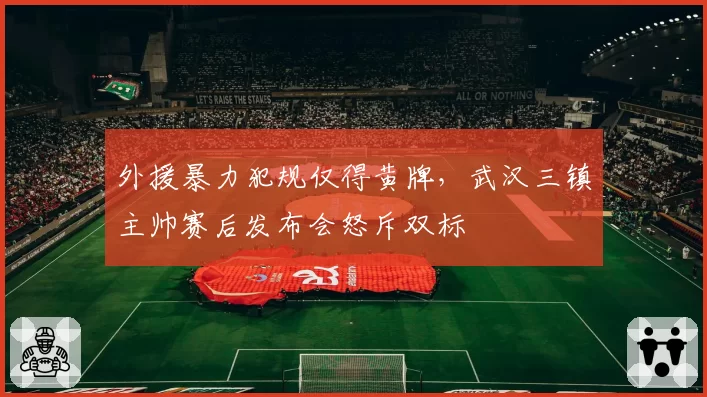 外援暴力犯规仅得黄牌,武汉三镇主帅赛后发布会怒斥双标