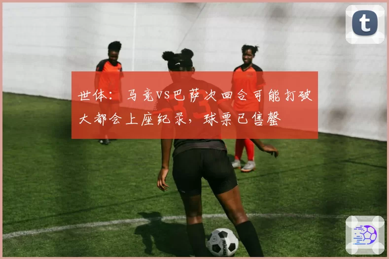 世体：马竞vs巴萨次回合可能打破大都会上座纪录，球票已售罄