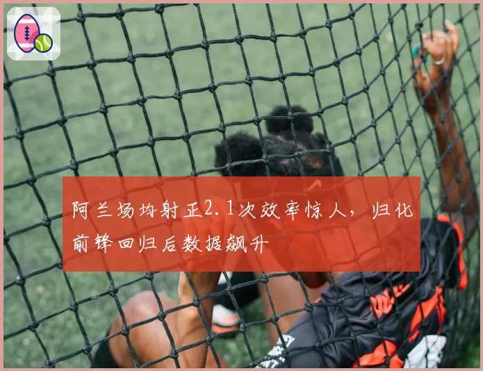 阿兰场均射正2.1次效率惊人，归化前锋回归后数据飙升