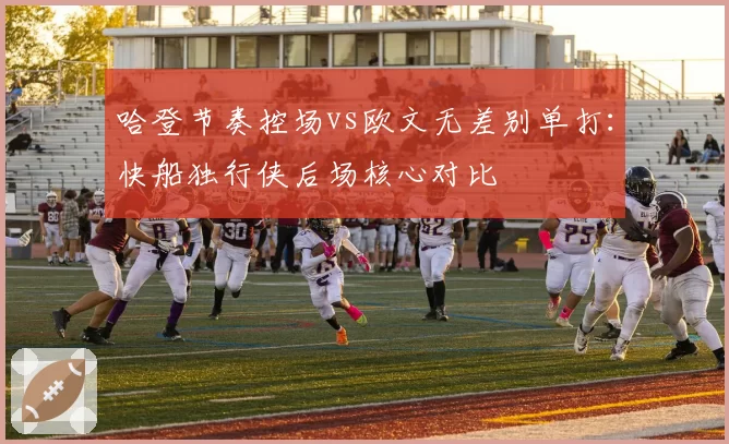 哈登节奏控场vs欧文无差别单打：快船独行侠后场核心对比