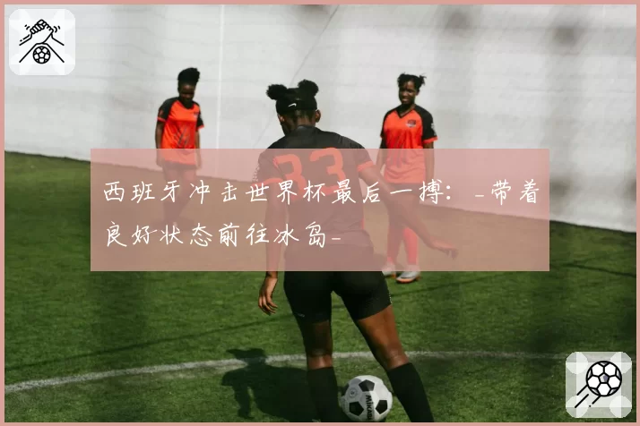 西班牙冲击世界杯最后一搏：_带着良好状态前往冰岛_