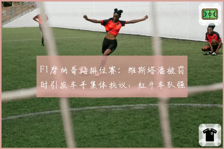 F1摩纳哥站排位赛：维斯塔潘被罚时引发车手集体抗议，红牛车队强硬回应