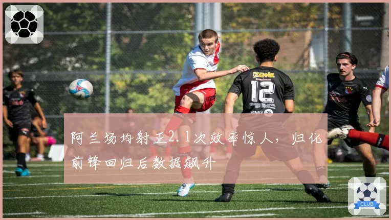 阿兰场均射正2.1次效率惊人，归化前锋回归后数据飙升