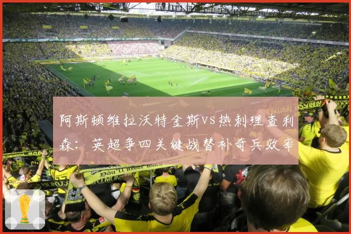 阿斯顿维拉沃特金斯vs热刺理查利森:英超争四关键战替补奇兵效率对比