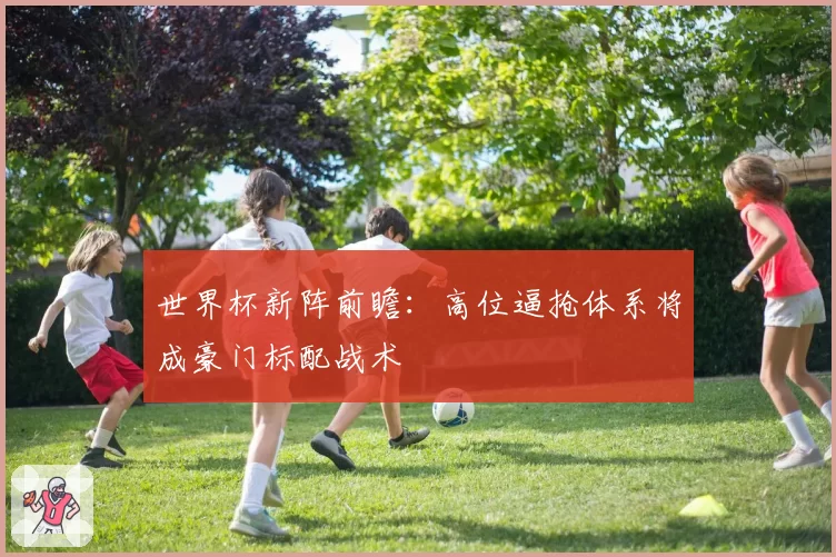 世界杯新阵前瞻：高位逼抢体系将成豪门标配战术