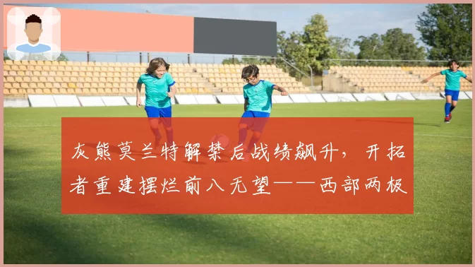灰熊莫兰特解禁后战绩飙升，开拓者重建摆烂前八无望——西部两极分化谁更惨烈？