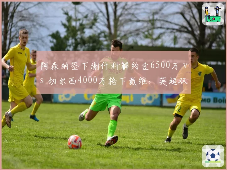 阿森纳签下谢什科解约金6500万 vs 切尔西4000万抢下戴维，英超双雄锋线引援策略高低立见