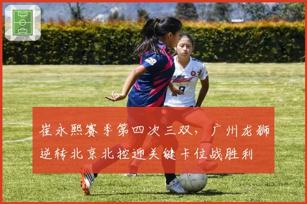 崔永熙赛季第四次三双,广州龙狮逆转北京北控迎关键卡位战胜利