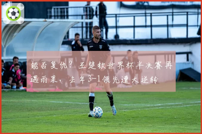 能否复仇?王楚钦世界杯半决赛再遇雨果,去年3-1领先遭大逆转
