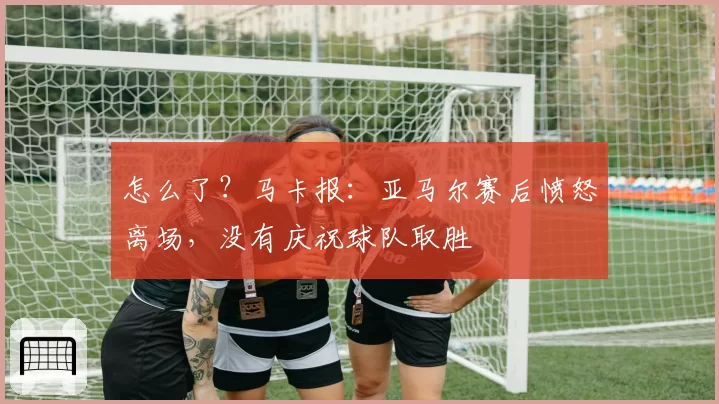 怎么了？马卡报：亚马尔赛后愤怒离场，没有庆祝球队取胜