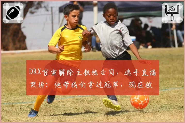 DRX官宣解除主教练合同，选手直播哭诉：他带我们拿过冠军，现在被扫地出门