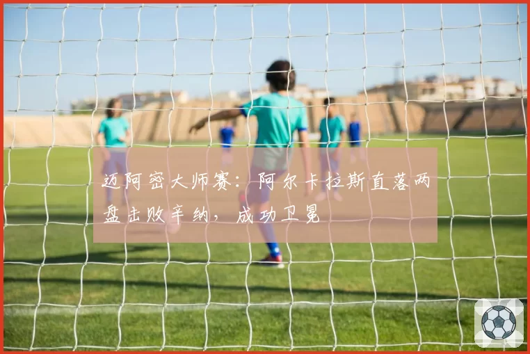 迈阿密大师赛:阿尔卡拉斯直落两盘击败辛纳,成功卫冕