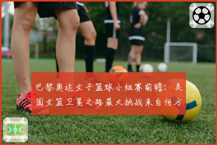 巴黎奥运女子篮球小组赛前瞻：美国女篮卫冕之路最大挑战来自何方？