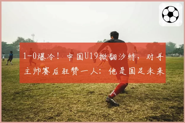 1-0爆冷！中国U19掀翻沙特，对手主帅赛后狂赞一人：他是国足未来