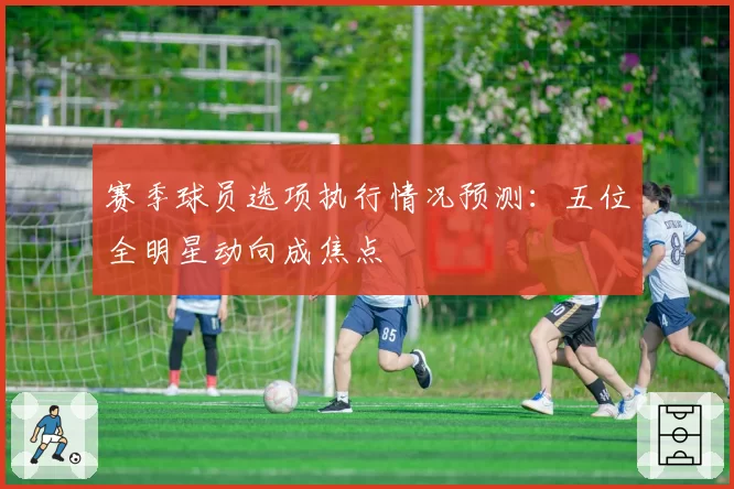 赛季球员选项执行情况预测：五位全明星动向成焦点