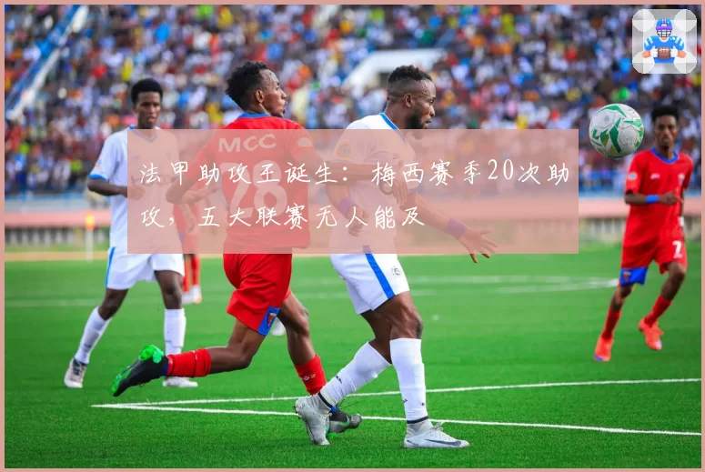法甲助攻王诞生：梅西赛季20次助攻，五大联赛无人能及