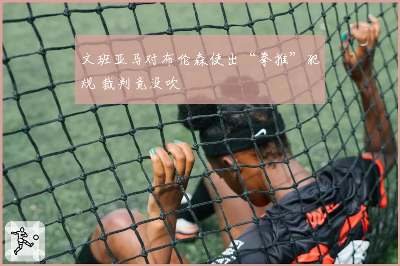 文班亚马对布伦森使出“拳推”犯规 裁判竟没吹