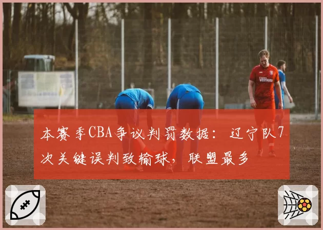 本赛季CBA争议判罚数据：辽宁队7次关键误判致输球，联盟最多