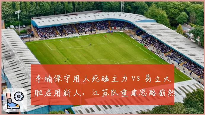 李楠保守用人死磕主力 vs 易立大胆启用新人,江苏队重建思路截然不同