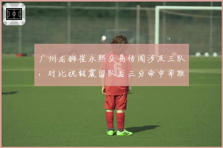 广州龙狮崔永熙交易传闻涉及三队，对比祝铭震留队后三分命中率跌至32%反差
