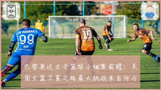 巴黎奥运女子篮球小组赛前瞻：美国女篮卫冕之路最大挑战来自何方？