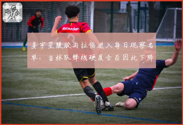 姜宇星腹股沟拉伤进入每日观察名单,吉林队锋线硬度会否因此下降?