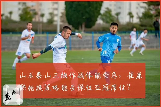 山东泰山三线作战体能告急，崔康熙轮换策略能否保住亚冠席位？