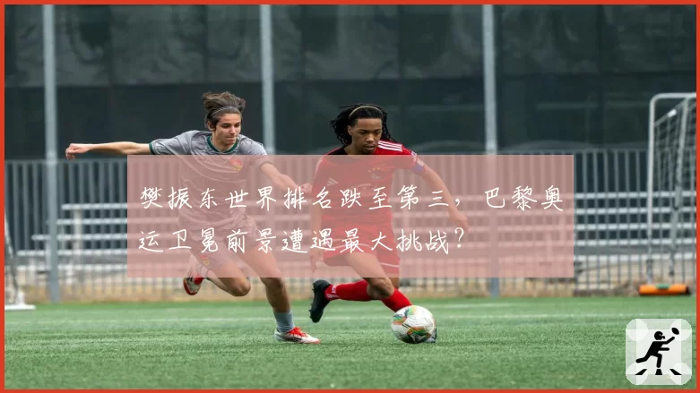 樊振东世界排名跌至第三，巴黎奥运卫冕前景遭遇最大挑战？