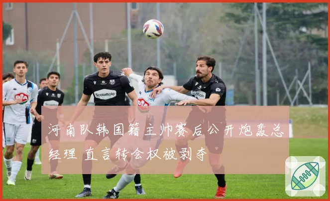 河南队韩国籍主帅赛后公开炮轰总经理 直言转会权被剥夺