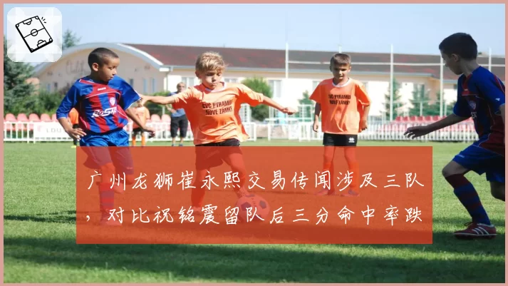 广州龙狮崔永熙交易传闻涉及三队，对比祝铭震留队后三分命中率跌至32%反差