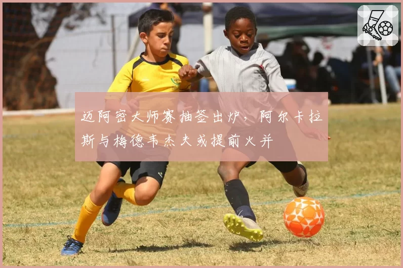 迈阿密大师赛抽签出炉，阿尔卡拉斯与梅德韦杰夫或提前火并