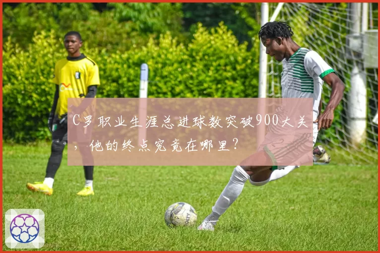 C罗职业生涯总进球数突破900大关,他的终点究竟在哪里?