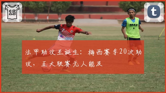 法甲助攻王诞生：梅西赛季20次助攻，五大联赛无人能及