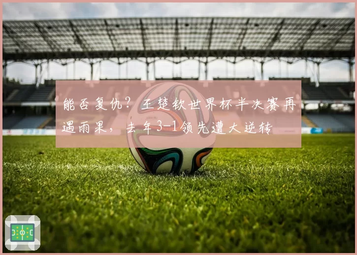 能否复仇?王楚钦世界杯半决赛再遇雨果,去年3-1领先遭大逆转