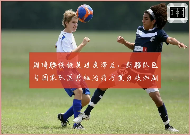 周琦腰伤恢复进度滞后，新疆队医与国家队医疗组治疗方案分歧加剧